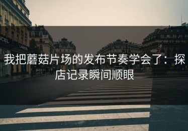 我把蘑菇片场的发布节奏学会了：探店记录瞬间顺眼