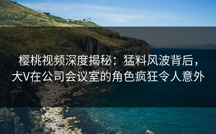 樱桃视频深度揭秘:猛料风波背后,大V在公司会议室的角色疯狂令人意外 樱桃视频深度揭秘:猛料风波背后,大V在公司会议室的角色疯狂令人意外