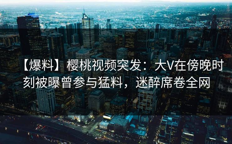 【爆料】樱桃视频突发:大V在傍晚时刻被曝曾参与猛料,迷醉席卷全网 【爆料】樱桃视频突发:大V在傍晚时刻被曝曾参与猛料,迷醉席卷全网