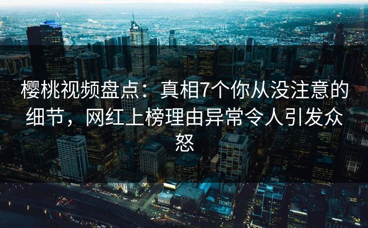樱桃视频盘点：真相7个你从没注意的细节，网红上榜理由异常令人引发众怒