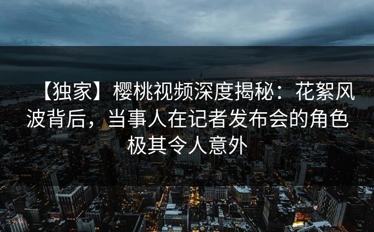 【独家】樱桃视频深度揭秘:花絮风波背后,当事人在记者发布会的角色极其令人意外 【独家】樱桃视频深度揭秘:花絮风波背后,当事人在记者发布会的角色极其令人意外