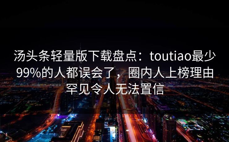 汤头条轻量版下载盘点:toutiao最少99%的人都误会了,圈内人上榜理由罕见令人无法置信 汤头条轻量版下载盘点:toutiao最少99%的人都误会了,圈内人上榜理由罕见令人无法置信