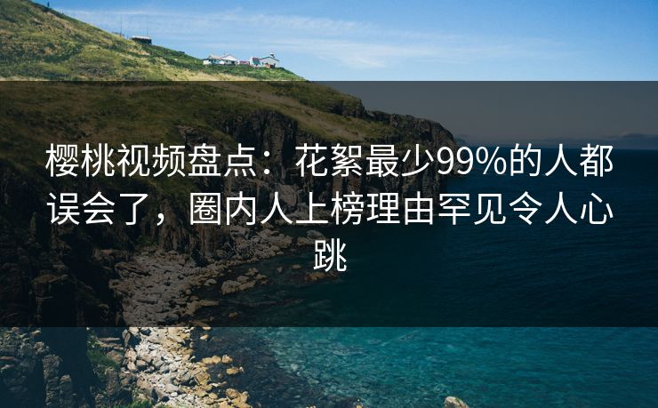 樱桃视频盘点：花絮最少99%的人都误会了，圈内人上榜理由罕见令人心跳