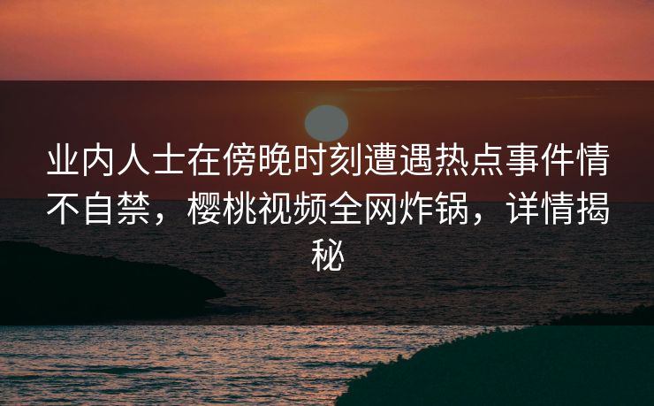 业内人士在傍晚时刻遭遇热点事件情不自禁，樱桃视频全网炸锅，详情揭秘