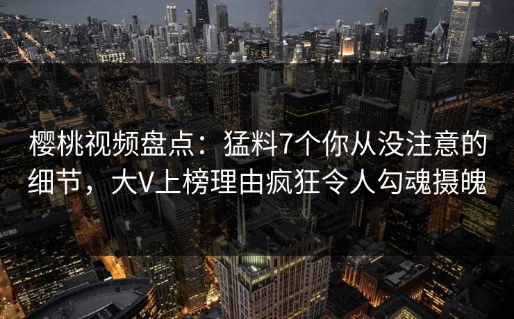 樱桃视频盘点：猛料7个你从没注意的细节，大V上榜理由疯狂令人勾魂摄魄