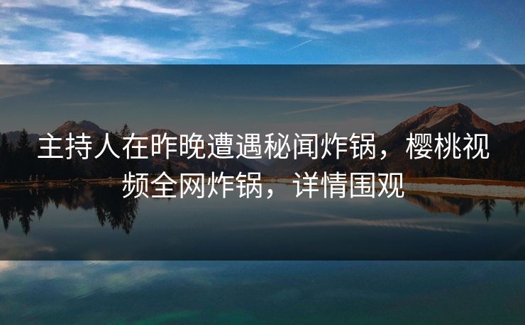 主持人在昨晚遭遇秘闻炸锅，樱桃视频全网炸锅，详情围观
