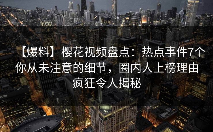 【爆料】樱花视频盘点:热点事件7个你从未注意的细节,圈内人上榜理由疯狂令人揭秘 【爆料】樱花视频盘点:热点事件7个你从未注意的细节,圈内人上榜理由疯狂令人揭秘