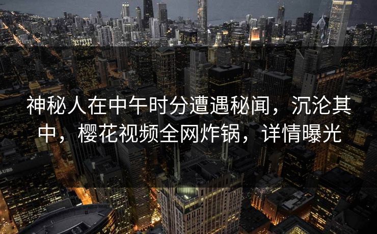 神秘人在中午时分遭遇秘闻,沉沦其中,樱花视频全网炸锅,详情曝光 神秘人在中午时分遭遇秘闻,沉沦其中,樱花视频全网炸锅,详情曝光
