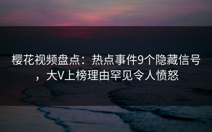 樱花视频盘点：热点事件9个隐藏信号，大V上榜理由罕见令人愤怒