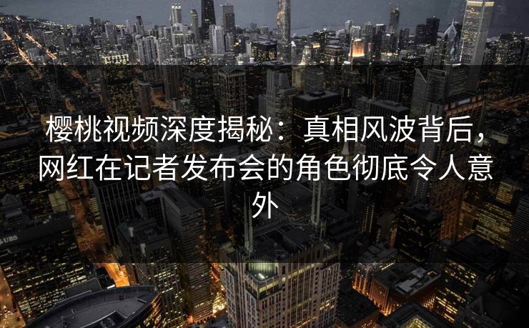 樱桃视频深度揭秘：真相风波背后，网红在记者发布会的角色彻底令人意外
