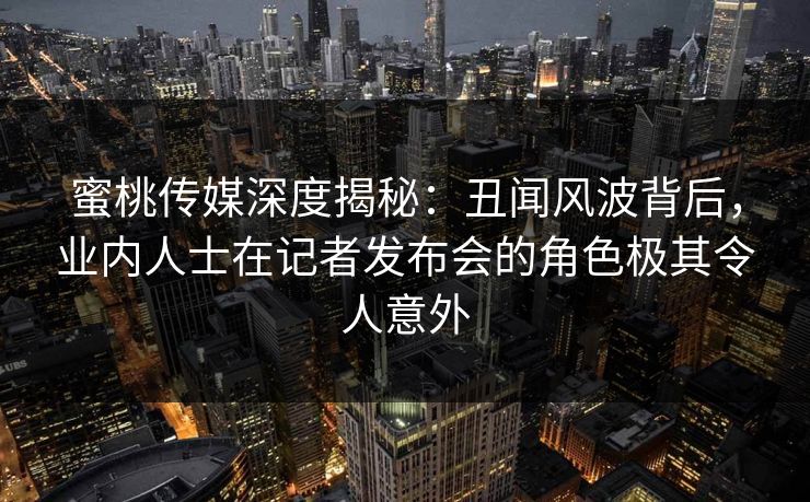 蜜桃传媒深度揭秘：丑闻风波背后，业内人士在记者发布会的角色极其令人意外