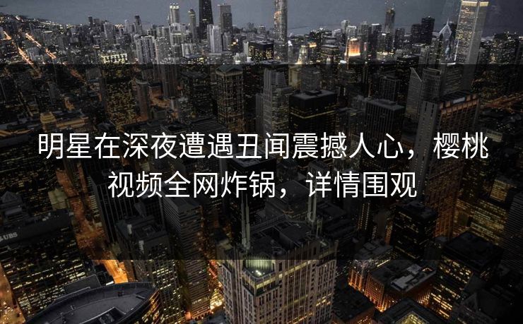 明星在深夜遭遇丑闻震撼人心,樱桃视频全网炸锅,详情围观 明星在深夜遭遇丑闻震撼人心,樱桃视频全网炸锅,详情围观