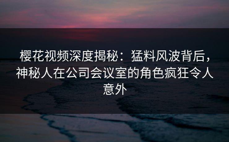 樱花视频深度揭秘：猛料风波背后，神秘人在公司会议室的角色疯狂令人意外