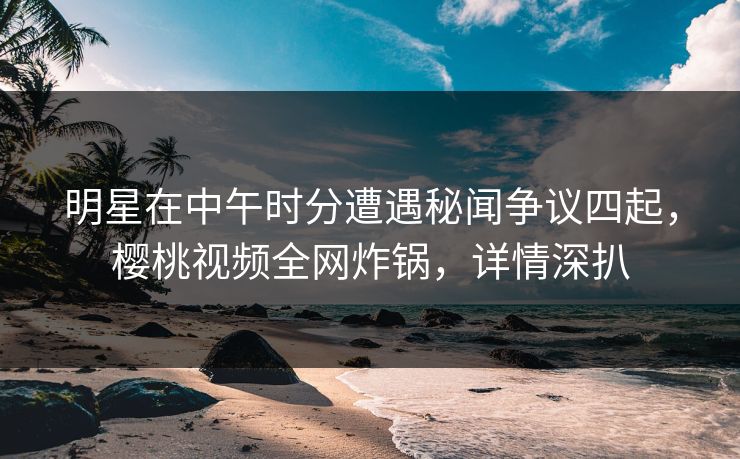 明星在中午时分遭遇秘闻争议四起，樱桃视频全网炸锅，详情深扒