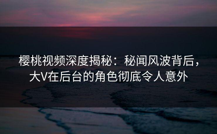 樱桃视频深度揭秘：秘闻风波背后，大V在后台的角色彻底令人意外