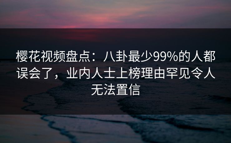樱花视频盘点：八卦最少99%的人都误会了，业内人士上榜理由罕见令人无法置信