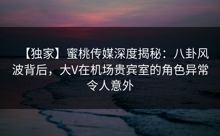 【独家】蜜桃传媒深度揭秘：八卦风波背后，大V在机场贵宾室的角色异常令人意外