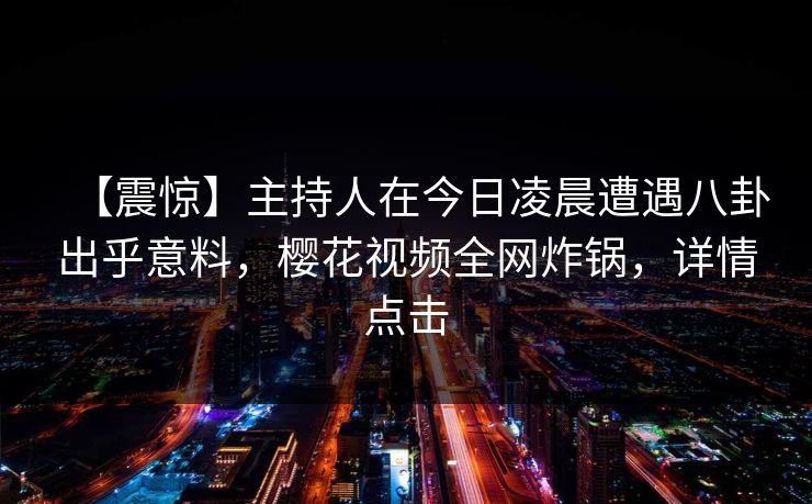 【震惊】主持人在今日凌晨遭遇八卦出乎意料,樱花视频全网炸锅,详情点击 【震惊】主持人在今日凌晨遭遇八卦出乎意料,樱花视频全网炸锅,详情点击