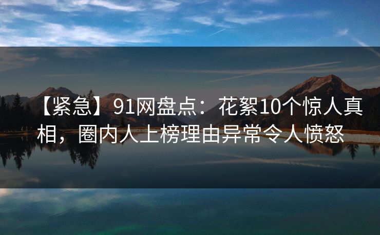 【紧急】91网盘点：花絮10个惊人真相，圈内人上榜理由异常令人愤怒