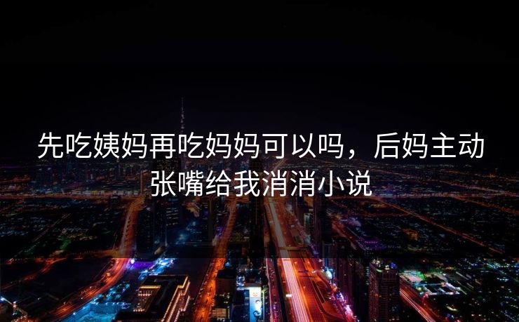 先吃姨妈再吃妈妈可以吗,后妈主动张嘴给我消消小说 先吃姨妈再吃妈妈可以吗,后妈主动张嘴给我消消小说