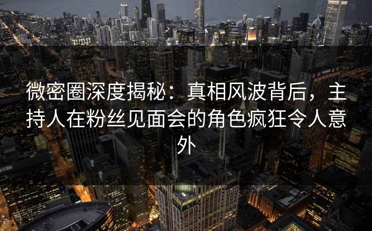 微密圈深度揭秘：真相风波背后，主持人在粉丝见面会的角色疯狂令人意外