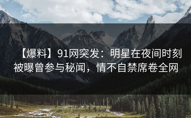 【爆料】91网突发：明星在夜间时刻被曝曾参与秘闻，情不自禁席卷全网