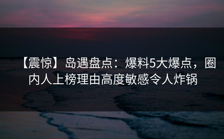 【震惊】岛遇盘点：爆料5大爆点，圈内人上榜理由高度敏感令人炸锅