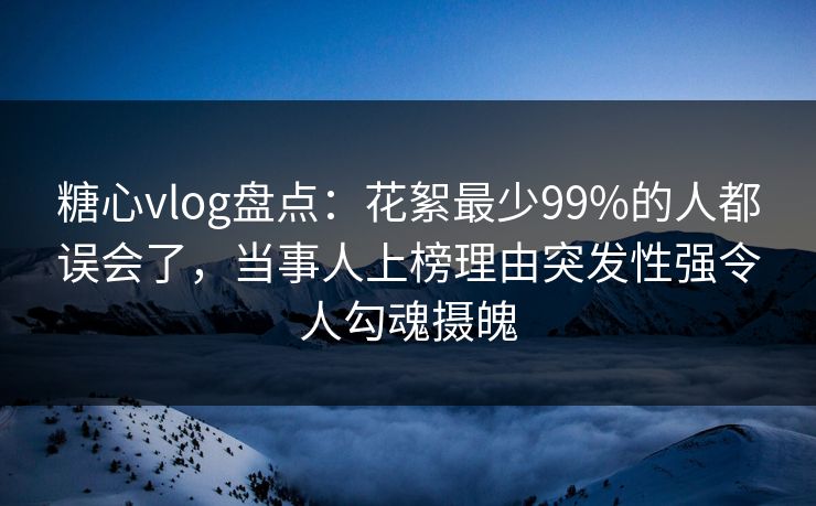 糖心vlog盘点：花絮最少99%的人都误会了，当事人上榜理由突发性强令人勾魂摄魄