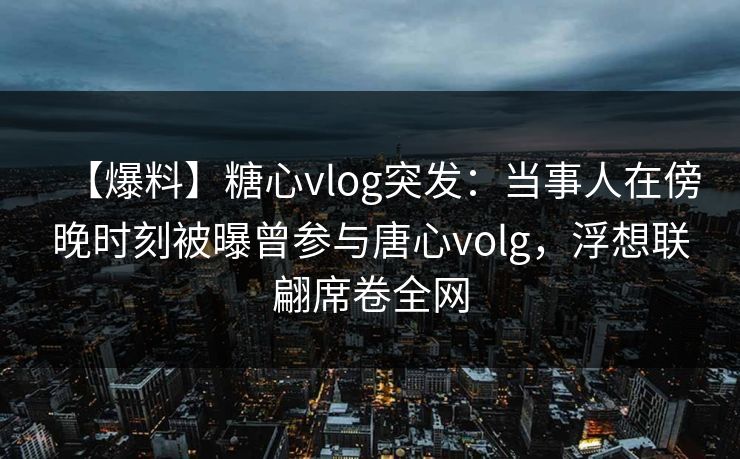【爆料】糖心vlog突发：当事人在傍晚时刻被曝曾参与唐心volg，浮想联翩席卷全网