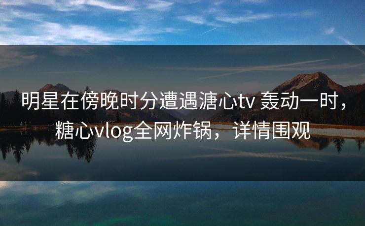 明星在傍晚时分遭遇溏心tv 轰动一时，糖心vlog全网炸锅，详情围观