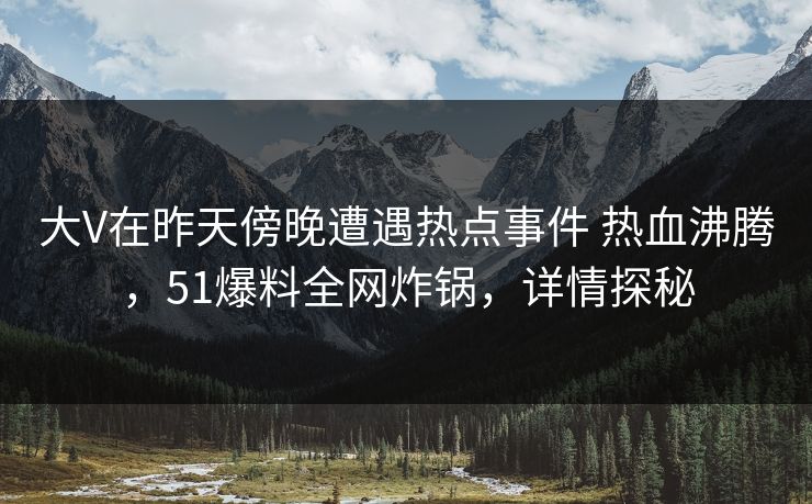 大V在昨天傍晚遭遇热点事件 热血沸腾，51爆料全网炸锅，详情探秘