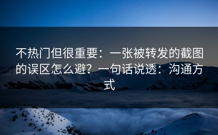 不热门但很重要：一张被转发的截图的误区怎么避？一句话说透：沟通方式