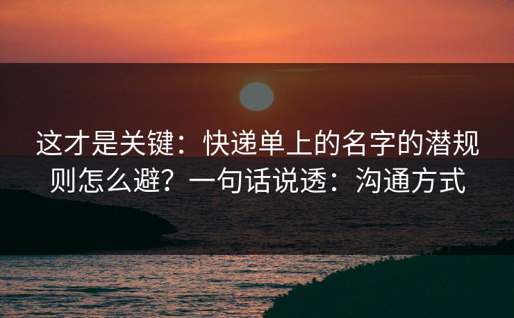 这才是关键:快递单上的名字的潜规则怎么避?一句话说透:沟通方式 这才是关键:快递单上的名字的潜规则怎么避?一句话说透:沟通方式