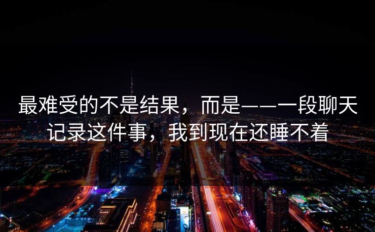 最难受的不是结果,而是——一段聊天记录这件事,我到现在还睡不着 最难受的不是结果,而是——一段聊天记录这件事,我到现在还睡不着