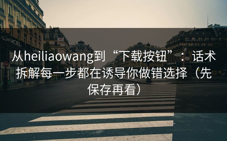 从heiliaowang到“下载按钮”：话术拆解每一步都在诱导你做错选择（先保存再看）