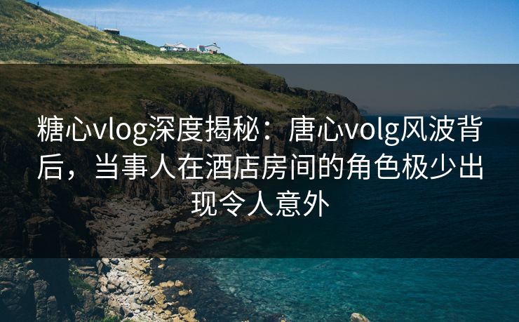 糖心vlog深度揭秘:唐心volg风波背后,当事人在酒店房间的角色极少出现令人意外 糖心vlog深度揭秘:唐心volg风波背后,当事人在酒店房间的角色极少出现令人意外