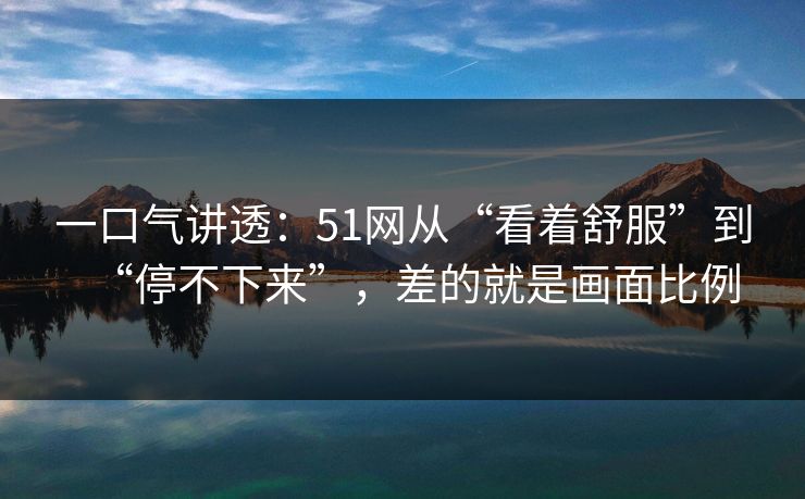 一口气讲透:51网从“看着舒服”到“停不下来”,差的就是画面比例 一口气讲透:51网从“看着舒服”到“停不下来”,差的就是画面比例