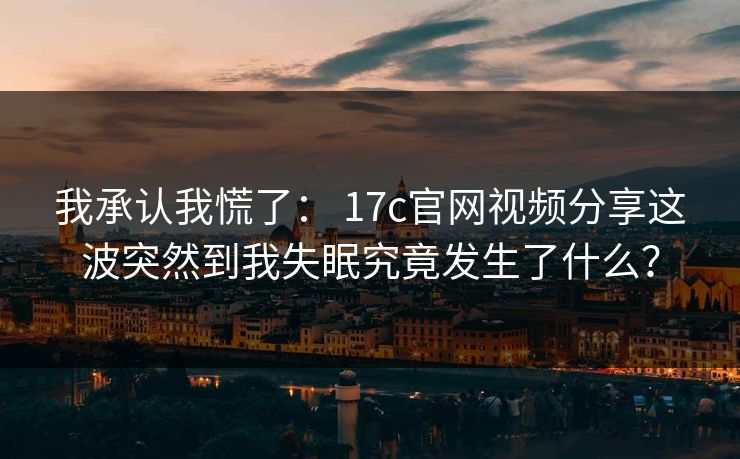 我承认我慌了： 17c官网视频分享这波突然到我失眠究竟发生了什么？