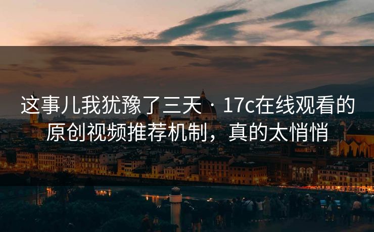 这事儿我犹豫了三天 · 17c在线观看的原创视频推荐机制，真的太悄悄