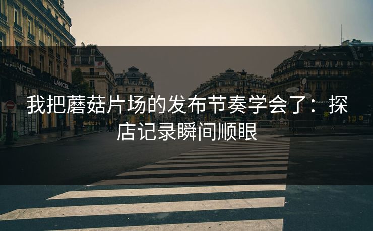 我把蘑菇片场的发布节奏学会了：探店记录瞬间顺眼