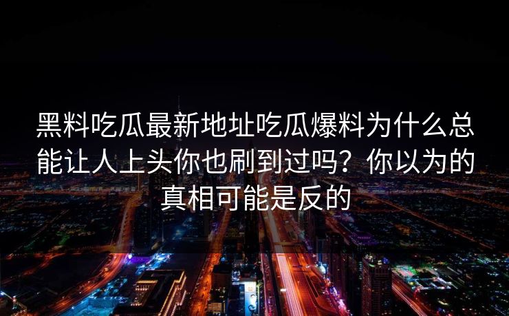 黑料吃瓜最新地址吃瓜爆料为什么总能让人上头你也刷到过吗？你以为的真相可能是反的