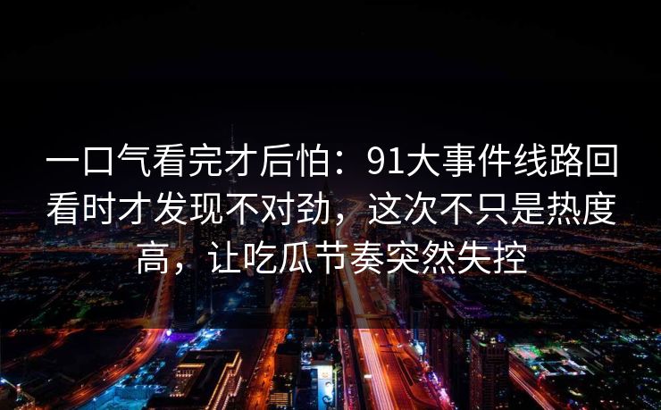 一口气看完才后怕:91大事件线路回看时才发现不对劲,这次不只是热度高,让吃瓜节奏突然失控 一口气看完才后怕:91大事件线路回看时才发现不对劲,这次不只是热度高,让吃瓜节奏突然失控