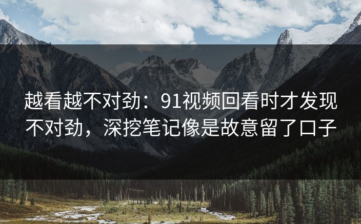 越看越不对劲:91视频回看时才发现不对劲,深挖笔记像是故意留了口子 越看越不对劲:91视频回看时才发现不对劲,深挖笔记像是故意留了口子