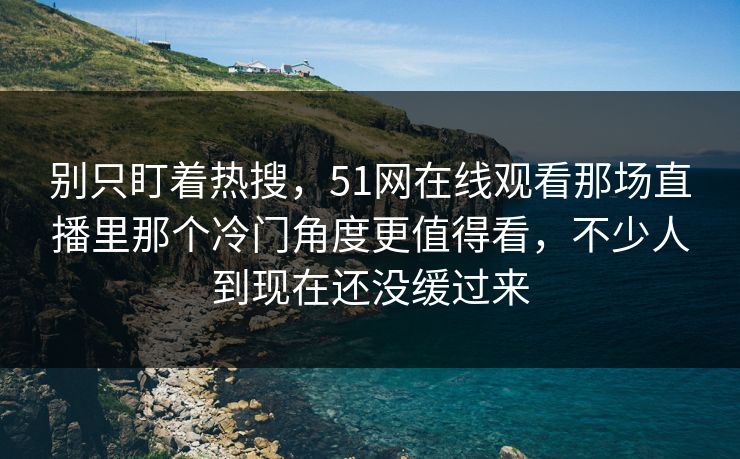 别只盯着热搜，51网在线观看那场直播里那个冷门角度更值得看，不少人到现在还没缓过来
