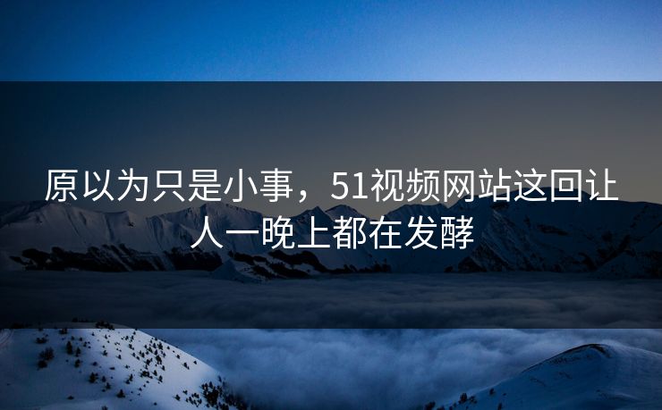 原以为只是小事，51视频网站这回让人一晚上都在发酵