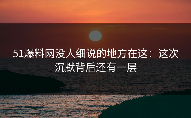 51爆料网没人细说的地方在这：这次沉默背后还有一层